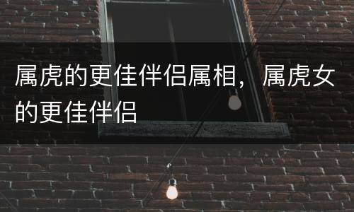 属虎的更佳伴侣属相，属虎女的更佳伴侣
