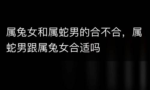 属兔女和属蛇男的合不合，属蛇男跟属兔女合适吗
