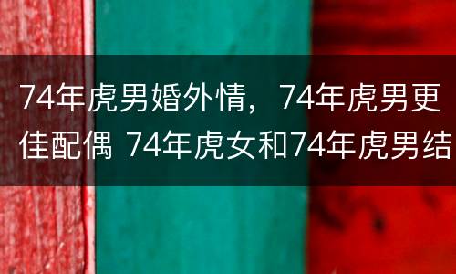 74年虎男婚外情，74年虎男更佳配偶 74年虎女和74年虎男结合婚姻状况