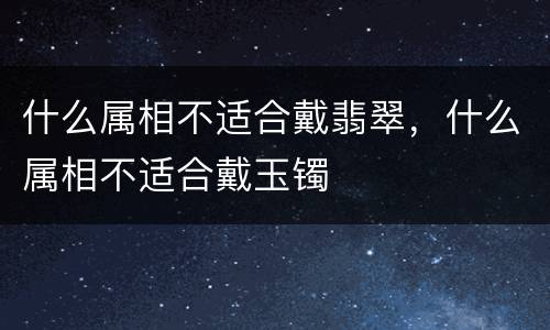 什么属相不适合戴翡翠，什么属相不适合戴玉镯