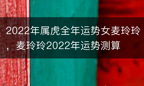 2022年属虎全年运势女麦玲玲，麦玲玲2022年运势测算
