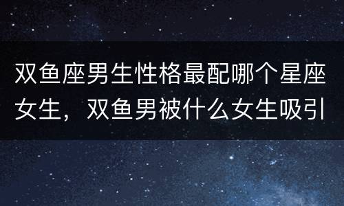 双鱼座男生性格最配哪个星座女生，双鱼男被什么女生吸引