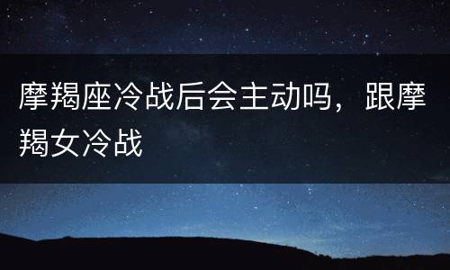 摩羯座冷战后会主动吗，跟摩羯女冷战