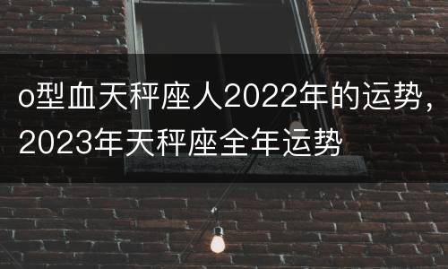 o型血天秤座人2022年的运势，2023年天秤座全年运势