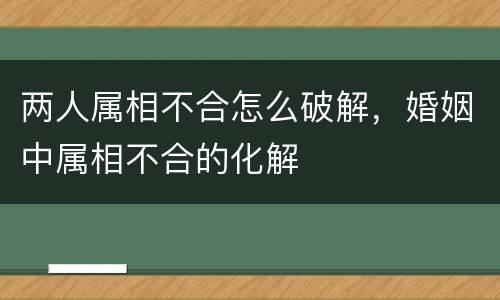 两人属相不合怎么破解，婚姻中属相不合的化解