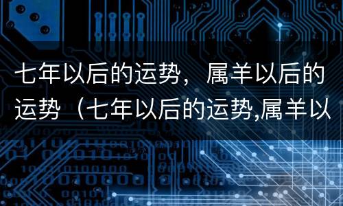 七年以后的运势，属羊以后的运势（七年以后的运势,属羊以后的运势怎么样）