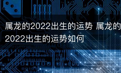 属龙的2022出生的运势 属龙的2022出生的运势如何