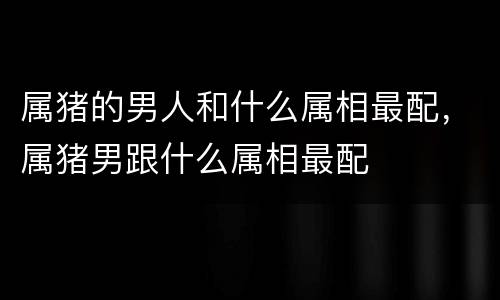 属猪的男人和什么属相最配，属猪男跟什么属相最配