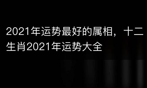 2021年运势最好的属相，十二生肖2021年运势大全