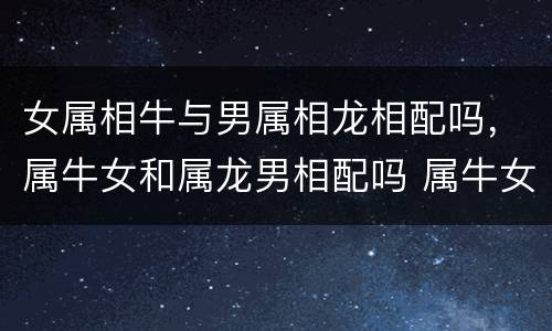 女属相牛与男属相龙相配吗，属牛女和属龙男相配吗 属牛女和属龙