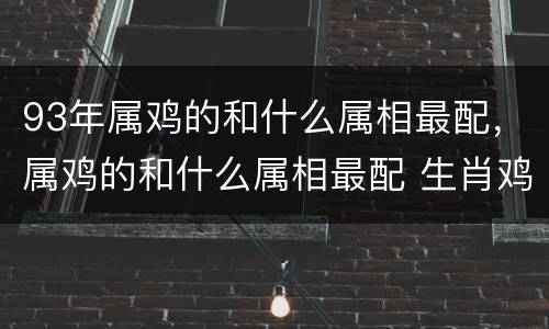 93年属鸡的和什么属相最配，属鸡的和什么属相最配 生肖鸡的最