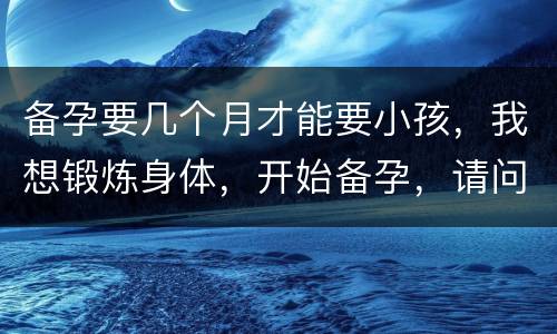 备孕要几个月才能要小孩，我想锻炼身体，开始备孕，请问大家需要几个月