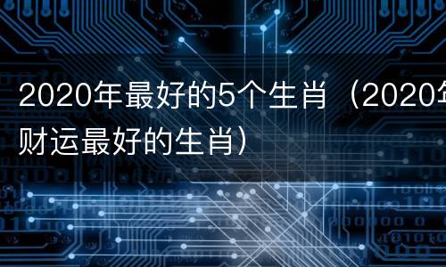 2020年最好的5个生肖（2020年财运最好的生肖）