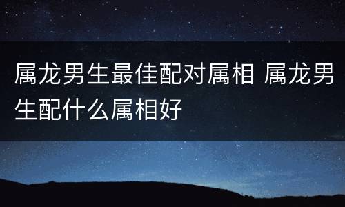 属龙男生最佳配对属相 属龙男生配什么属相好