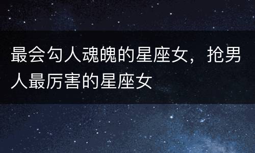 最会勾人魂魄的星座女，抢男人最厉害的星座女