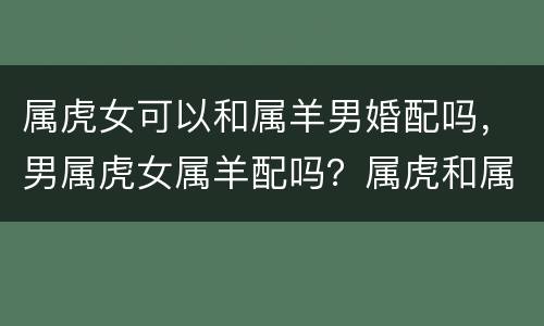属虎女可以和属羊男婚配吗，男属虎女属羊配吗？属虎和属羊配吗？