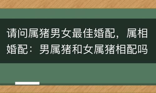 请问属猪男女最佳婚配，属相婚配：男属猪和女属猪相配吗