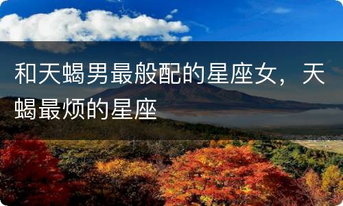 和天蝎男最般配的星座女，天蝎最烦的星座