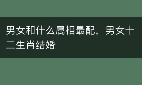 男女和什么属相最配，男女十二生肖结婚