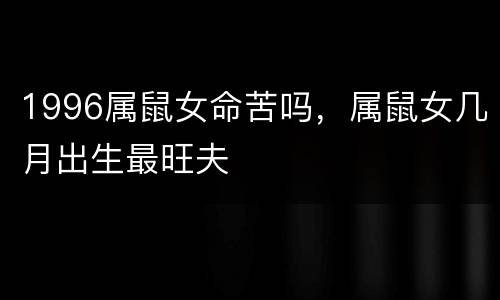 1996属鼠女命苦吗，属鼠女几月出生最旺夫