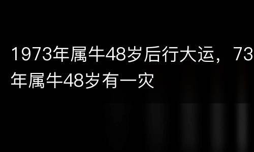 1973年属牛48岁后行大运，73年属牛48岁有一灾
