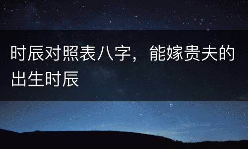 时辰对照表八字，能嫁贵夫的出生时辰