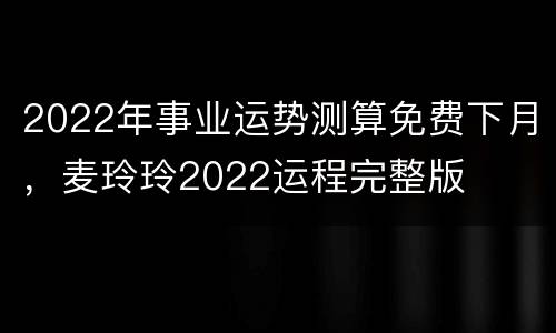 2022年事业运势测算免费下月，麦玲玲2022运程完整版