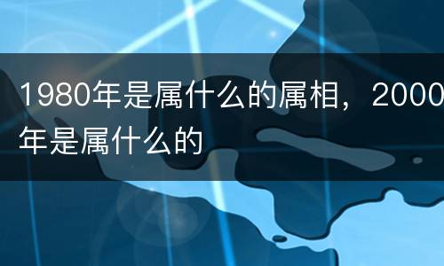 1980年是属什么的属相，2000年是属什么的