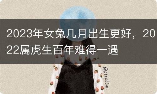 2023年女兔几月出生更好，2022属虎生百年难得一遇