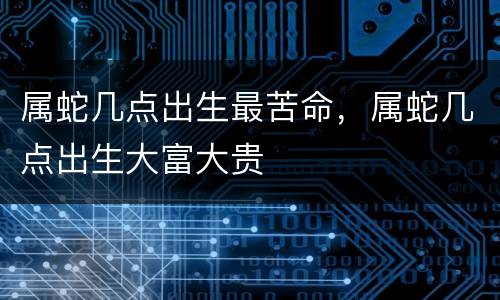 属蛇几点出生最苦命，属蛇几点出生大富大贵