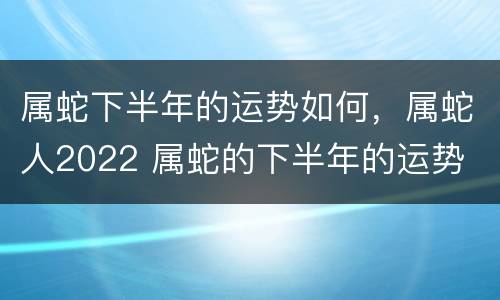 属蛇下半年的运势如何，属蛇人2022 属蛇的下半年的运势