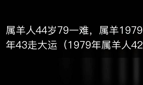 属羊人44岁79一难，属羊1979年43走大运（1979年属羊人42岁大难）
