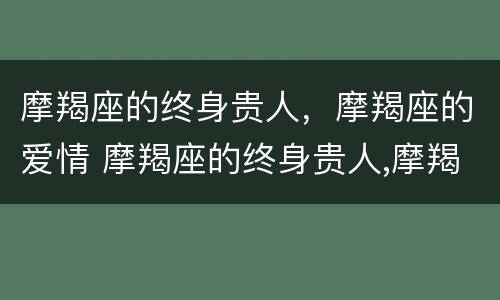 摩羯座的终身贵人，摩羯座的爱情 摩羯座的终身贵人,摩羯座的爱情运势