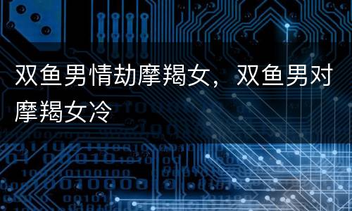 双鱼男情劫摩羯女，双鱼男对摩羯女冷