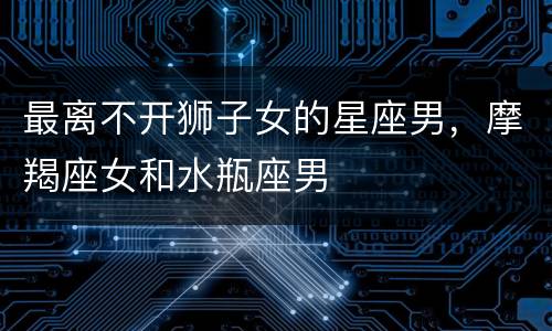 最离不开狮子女的星座男，摩羯座女和水瓶座男