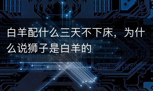 白羊配什么三天不下床，为什么说狮子是白羊的