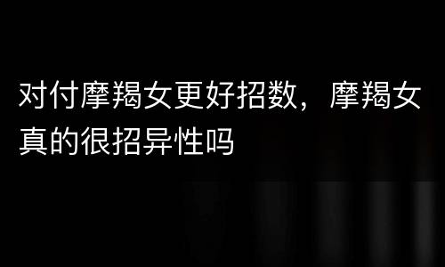 对付摩羯女更好招数，摩羯女真的很招异性吗