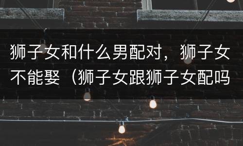狮子女和什么男配对，狮子女不能娶（狮子女跟狮子女配吗）