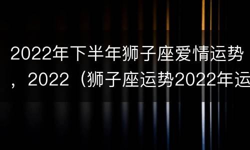 2022年下半年狮子座爱情运势，2022（狮子座运势2022年运势详解）