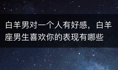 白羊男对一个人有好感，白羊座男生喜欢你的表现有哪些