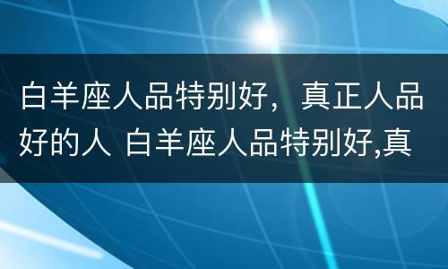 白羊座人品特别好，真正人品好的人 白羊座人品特别好,真正人品好的人怎么样