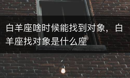 白羊座啥时候能找到对象，白羊座找对象是什么座