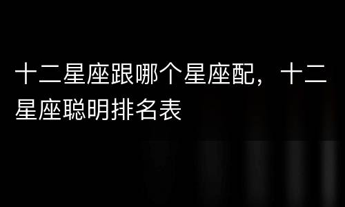 十二星座跟哪个星座配，十二星座聪明排名表