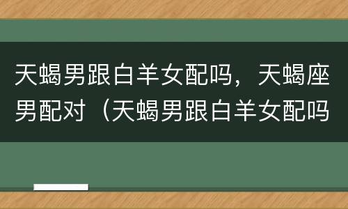 天蝎男跟白羊女配吗，天蝎座男配对（天蝎男跟白羊女配吗,天蝎座男配对怎么样）