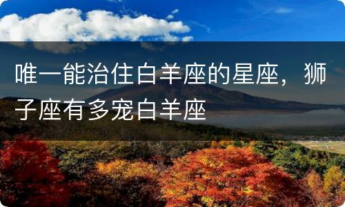 唯一能治住白羊座的星座，狮子座有多宠白羊座