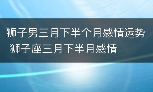 狮子男三月下半个月感情运势 狮子座三月下半月感情