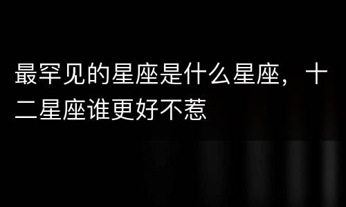 最罕见的星座是什么星座，十二星座谁更好不惹