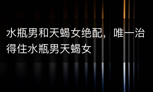水瓶男和天蝎女绝配，唯一治得住水瓶男天蝎女