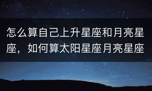 怎么算自己上升星座和月亮星座，如何算太阳星座月亮星座上升星座