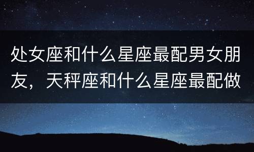 处女座和什么星座最配男女朋友，天秤座和什么星座最配做闺蜜排行